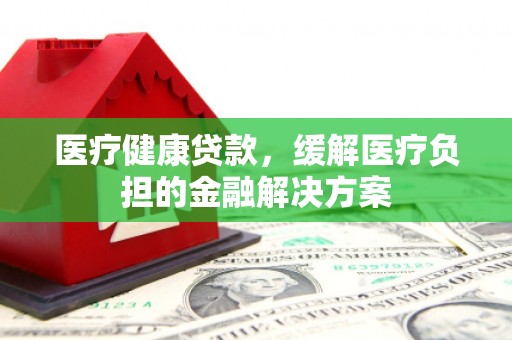 正阳医疗健康贷款，缓解医疗负担的金融解决方案