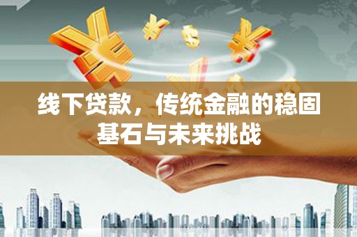 正阳线下贷款，传统金融的稳固基石与未来挑战