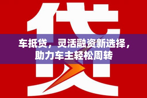 正阳车抵贷，灵活融资新选择，助力车主轻松周转
