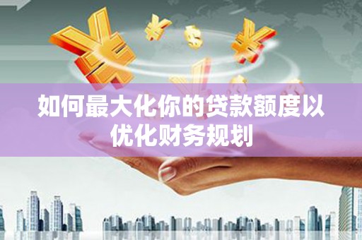 正阳如何最大化你的贷款额度以优化财务规划