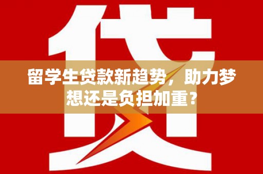 正阳留学生贷款新趋势，助力梦想还是负担加重？