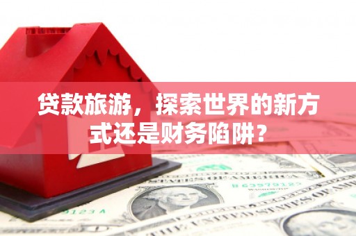 正阳贷款旅游，探索世界的新方式还是财务陷阱？
